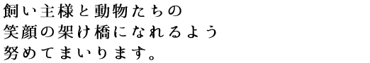 飼い主様と動物たちの笑顔の架け橋になれるよう努めてまいります。